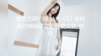 星空无限传媒 xktc-053 全程婚纱爆操骚穴的性爱交欢-桐桐