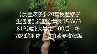 【反差婊子】20套反差婊子生活淫乱视图合集⑨153V/381P,清纯大学生，00后，粉嘟嘟的胴体，私拍盛宴收藏版