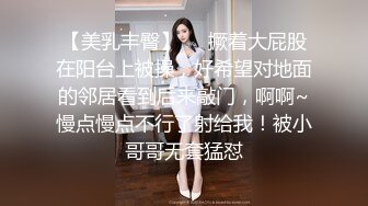 【美乳丰臀】❤️撅着大屁股在阳台上被操，好希望对地面的邻居看到后来敲门，啊啊~慢点慢点不行了射给我！被小哥哥无套猛怼