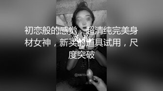 初恋般的感觉，超清纯完美身材女神，新买的道具试用，尺度突破