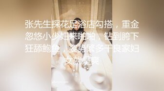 张先生探花足浴店勾搭，重金忽悠小少妇来啪啪，钻到胯下狂舔鲍鱼，姿势繁多干良家妇女就是爽