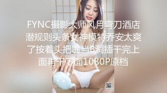 FYNC摄影大师风月弯刀酒店潜规则头条女神模特乔安太爽了按着头把嘴当B洞插干完上面再干下面1080P原档