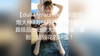 【dulianmaomao】新晋约炮大神3万包月的大二校花，真极品，细腰大奶高颜值，露脸，这钱花的好值！