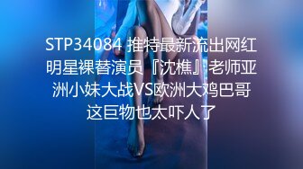 STP34084 推特最新流出网红明星裸替演员『沈樵』老师亚洲小妹大战VS欧洲大鸡巴哥这巨物也太吓人了