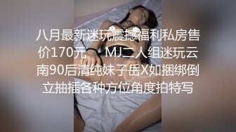 八月最新迷玩震撼福利私房售价170元❤️MJ二人组迷玩云南90后清纯妹子岳X如捆绑倒立抽插各种方位角度拍特写