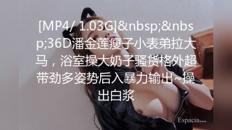 [MP4/ 1.03G]&nbsp;&nbsp;36D潘金莲瘦子小表弟拉大马，浴室操大奶子骚货格外超带劲多姿势后入暴力输出~操出白浆