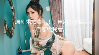 原创求加精！！！自用小骚逼，自慰给我看。