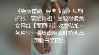 《绝版重磅✿经典收藏》早期扩张、玩阴鼻祖！露脸眼镜美女网红【丽丽lili】收费私拍~各种型号道具虐阴虐肛销魂高潮脸白浆四溢