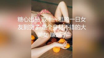 糖心出品 双十一租的一日女友到货了 是个身材不错的大美女 赚翻了