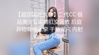 【超顶淫乱大神】二代CC 极品美少女束缚肛交调教 后庭异物臀搐痉挛 干翻双穴 内射肉便器小母狗