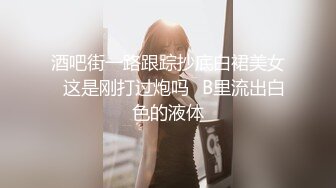 酒吧街一路跟踪抄底白裙美女✿这是刚打过炮吗✿B里流出白色的液体