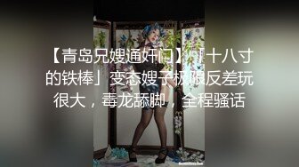 【青岛兄嫂通奸门】「十八寸的铁棒」变态嫂子极限反差玩很大，毒龙舔脚，全程骚话