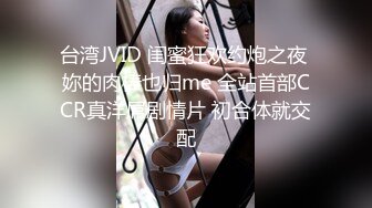 台湾JVID 闺蜜狂欢约炮之夜 妳的肉棒也归me 全站首部CCR真洋屌剧情片 初合体就交配