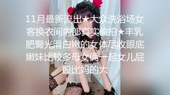 11月最新流出★大众洗浴场女客换衣间内部真实偸拍★丰乳肥臀光滑白嫩的女体尽收眼底嫩妹比较多母女俩一起女儿屁股比妈的大