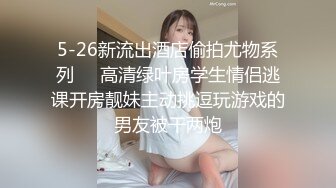 5-26新流出酒店偷拍尤物系列❤️高清绿叶房学生情侣逃课开房靓妹主动挑逗玩游戏的男友被干两炮