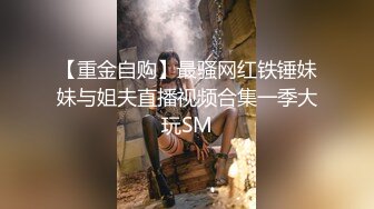 【重金自购】最骚网红铁锤妹妹与姐夫直播视频合集一季大玩SM