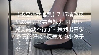 【极品少女淫趴】7.17精致极品纹身美女共享妹夫 啊~啊~我要高潮不行了~ 操到出白浆了 真的好爽~反差尤物小婊子