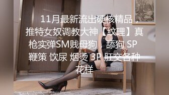 ❤️11月最新流出硬核精品，推特女奴调教大神【纹理】真枪实弹SM贱母狗，舔狗 SP 鞭策 饮尿 烟烫 3P 肛交各种花样