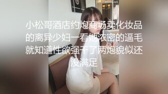 小松哥酒店约炮商场卖化妆品的离异少妇一看她浓密的逼毛就知道性欲强干了两炮貌似还没满足