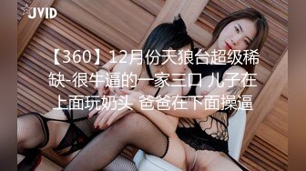 【360】12月份天狼台超级稀缺-很牛逼的一家三口 儿子在上面玩奶头 爸爸在下面操逼