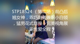 STP18524 （第二场）前凸后翘女神，乖巧甜美兼职小白领，猛男花式暴操，完美视角展示性爱全程