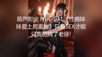 葫芦影业 HUL-031《性瘾妹妹爱上男家教》只有SEX才能只我的病了老师!