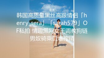 韩国高质量黑丝高跟情侣「henry_sera」「sarah579」OF私拍 情趣黑网女王调教狗链男奴骑乘口爆榨精