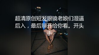 超清原创短发眼镜老娘们湿逼后入，最后掰开给你看。开头手