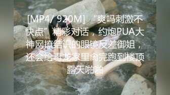 [MP4/ 920M] “爽吗刺激不快点”精彩对话，约炮PUA大神网撩结识的眼镜反差御姐，还会给毒龙家里肏完跑到楼顶露天啪啪