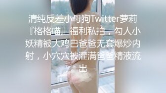 清纯反差小母狗Twitter萝莉『格格喵』福利私拍，勾人小妖精被大鸡巴爸爸无套爆炒内射，小穴穴被灌满爸爸精液流出