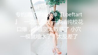 专约清纯学妹大神『Loeftart』✿一边玩游戏 一边清纯校花口爆，小骚货太敏感了 小穴一模就喷水了！太反差了