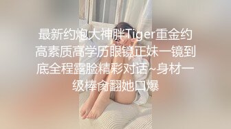 最新约炮大神胖Tiger重金约高素质高学历眼镜正妹一镜到底全程露脸精彩对话~身材一级棒肏翻她口爆