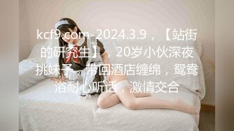 kcf9.com-2024.3.9，【站街的研究生】，20岁小伙深夜挑妹子，带回酒店缠绵，鸳鸯浴耐心听话，激情交合