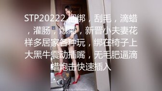 STP20222 捆绑，刮毛，滴蜡，灌肠，爆菊，新晋小夫妻花样多居家各种玩，绑在椅子上大黑牛震动插嘴，无毛肥逼滴蜡炮击快速插入