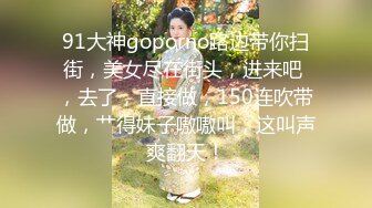 91大神goporno路边带你扫街，美女尽在街头，进来吧 ，去了，直接做，150连吹带做，艹得妹子嗷嗷叫，这叫声爽翻天！