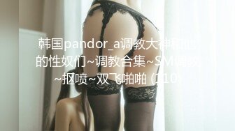 韩国pandor_a调教大神和他的性奴们~调教合集~SM调教~抠喷~双飞啪啪 (110)