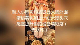 新人小帅哥约战极品大胸外围，蜜桃美乳加上一线天馒头穴，急需提升偷拍设备清晰度（无水印）