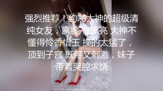 强烈推荐！约啪大神的超级清纯女友，露脸 很漂亮 大神不懂得怜香惜玉 操的太猛了，顶到子宫 既疼又刺激，妹子带着哭腔求饶