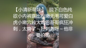 反差性奴母狗小表妹❤️随便被内射，三天没有被操就会找人操她！老师同学眼中的乖乖女私下超级反差，越抽打，越亢奋