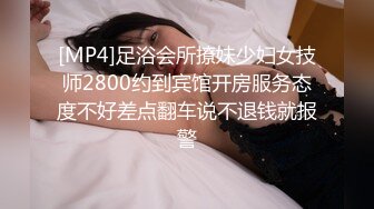 [MP4]足浴会所撩妹少妇女技师2800约到宾馆开房服务态度不好差点翻车说不退钱就报警