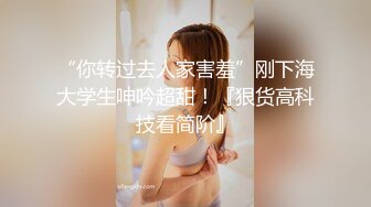 “你转过去人家害羞”刚下海大学生呻吟超甜！『狠货高科技看简阶』