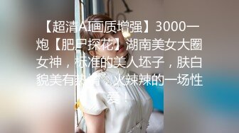 【超清AI画质增强】3000一炮【肥尸探花】湖南美女大圈女神，标准的美人坯子，肤白貌美有热情，火辣辣的一场性爱！