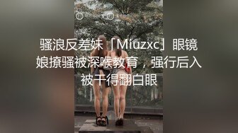 骚浪反差妹「Miuzxc」眼镜娘撩骚被深喉教育，强行后入被干得翻白眼