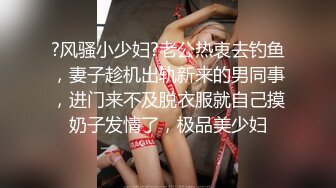 ?风骚小少妇?老公热衷去钓鱼，妻子趁机出轨新来的男同事，进门来不及脱衣服就自己摸奶子发情了，极品美少妇