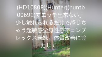 (HD1080P)(Hunter)(huntb00691)てエッチ出来ない」少し触れられるだけで感じちゃう超敏感全身性感帯コンプレックス義妹！体質改善に協力して…