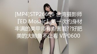 [MP4]STP26606 台湾摄影师『ED Mosaic』第一次约身材丰满的美甲师有点害羞??好肥美的大鲍鱼不让看 VIP0600