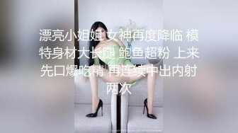 漂亮小姐姐 女神再度降临 模特身材大长腿 鲍鱼超粉 上来先口爆吃精 再连续中出内射两次