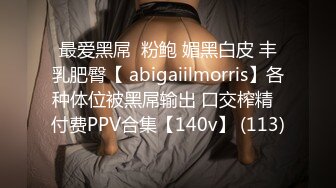 最爱黑屌  粉鲍 媚黑白皮 丰乳肥臀【 abigaiilmorris】各种体位被黑屌输出 口交榨精  付费PPV合集【140v】 (113)