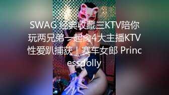 SWAG 经典收藏三KTV陪你玩两兄弟一起肏4大主播KTV性爱趴捕获！赛车女郎 Princessdolly