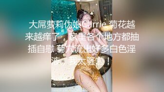 大屌萝莉伪娘Carrie 菊花越来越痒了，家里各个地方都抽插自慰 菊穴流出好多白色淫液，我太骚啦！